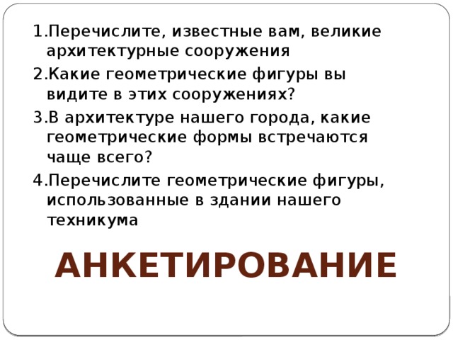 1.Перечислите, известные вам, великие архитектурные сооружения 2.Какие геометрические фигуры вы видите в этих сооружениях? 3.В архитектуре нашего города, какие геометрические формы встречаются чаще всего? 4.Перечислите геометрические фигуры, использованные в здании нашего техникума Анкетирование 