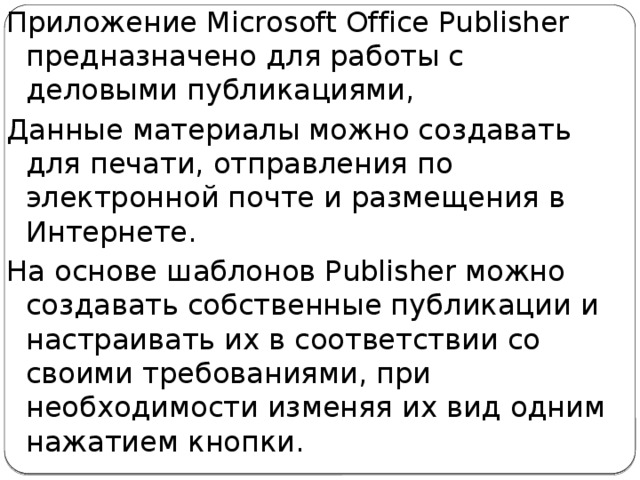 Приложение Microsoft Office Publisher предназначено для работы с деловыми публикациями, Данные материалы можно создавать для печати, отправления по электронной почте и размещения в Интернете.  На основе шаблонов Publisher можно создавать собственные публикации и настраивать их в соответствии со своими требованиями, при необходимости изменяя их вид одним нажатием кнопки. 