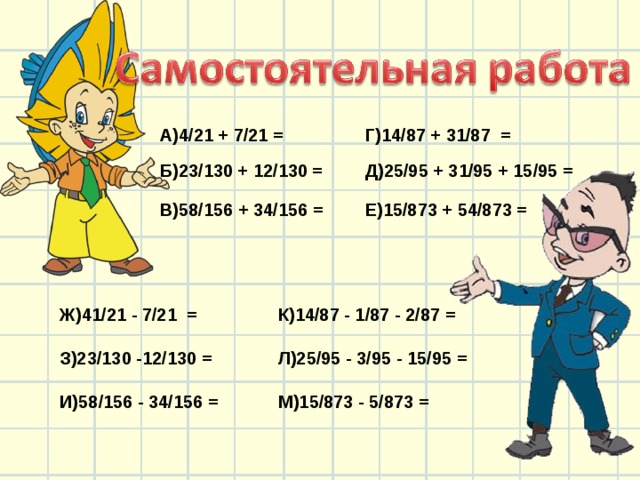 А)4/21 + 7/21 = Б)23/130 + 12/130 = Г)14/87 + 31/87 = Д)25/95 + 31/95 + 15/95 = В)58/156 + 34/156 = Е)15/873 + 54/873 = Ж)41/21 - 7/21 = З)23/130 -12/130 = К)14/87 - 1/87 - 2/87 = И)58/156 - 34/156 = Л)25/95 - 3/95 - 15/95 = М)15/873 - 5/873 = 