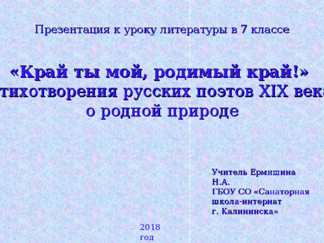 Презентация к уроку литературы в 7 классе «Край ты мой, родимый край!» Стихотворения русских поэтов XIX века о родной природе Учитель Ермишина Н.А. ГБОУ СО «Санаторная школа-интернат г. Калининска» 2018 год 