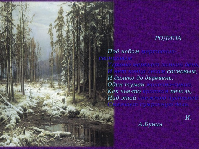  РОДИНА   Под небом мертвенно-свинцовым  Угрюмо меркнет зимний день,  И нет конца лесам сосновым,   И далеко до деревень.   Один туман молочно-синий,   Как чья-то кроткая печаль,   Над этой снежною пустыней  Смягчает сумрачную даль.   И. А.Бунин 