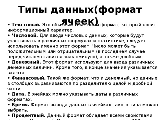 Типы данных(формат ячеек) • Текстовый.  Это обычный текстовый формат, который носит информационный характер. • Числовой.  Для ввода числовых данных, которые будут участвовать в различных формулах и статистике, следует использовать именно этот формат. Число может быть положительным или отрицательным (в последнем случае перед числом ставится знак «минус»), а также дробным. • Денежный.  Этот формат используют для ввода различных денежных величин. Кроме того, в конце значения указывается валюта. • Финансовый.  Такой же формат, что и денежный, но данные в столбцах выравниваются по разделителю целой и дробной части. • Дата.  В ячейках можно указывать даты в различных форматах, • Время.  Формат вывода данных в ячейках такого типа можно выбрать. • Процентный.  Данный формат обладает всеми свойствами формата  Числовой . При этом число умножается на 100, а в конец добавляется символ  % . 