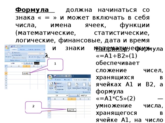 Формула должна начинаться со знака « = » и может включать в себя числа, имена ячеек, функции (математические, статистические, логические, финансовые, дата и время и т.д.) и знаки математических операций. Например , формула «=А1+В2»(1) обеспечивает сложение чисел, хранящихся в ячейках А1 и В2, а формула «=А1*С5»(2) —умножение числа, хранящегося в ячейке А1, на число в ячейке С5. 1 2 