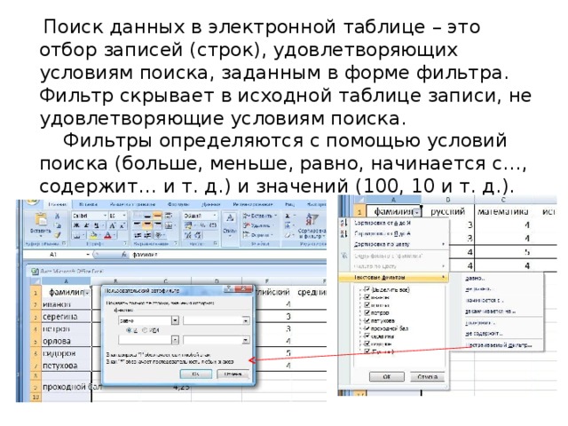  Поиск данных в электронной таблице – это отбор записей (строк), удовлетворяющих условиям поиска, заданным в форме фильтра. Фильтр скрывает в исходной таблице записи, не удовлетворяющие условиям поиска.  Фильтры определяются с помощью условий поиска (больше, меньше, равно, начинается с…, содержит… и т. д.) и значений (100, 10 и т. д.). 