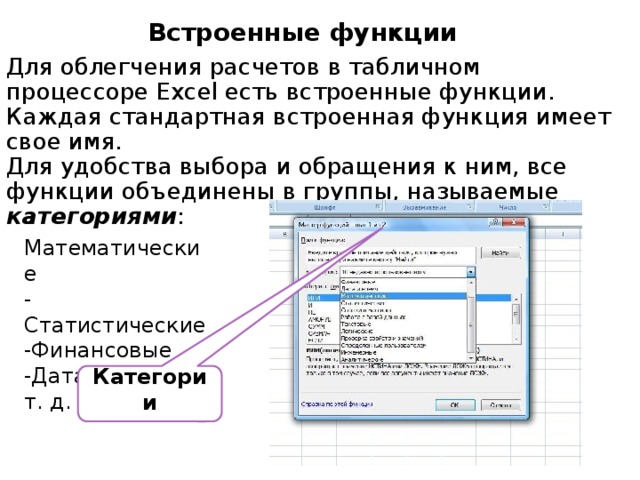 Встроенные функции Для облегчения расчетов в табличном процессоре Excel есть встроенные функции. Каждая стандартная встроенная функция имеет свое имя. Для удобства выбора и обращения к ним, все функции объединены в группы, называемые категориями :  - Математические -Статистические -Финансовые -Дата и время и т. д. Категории 