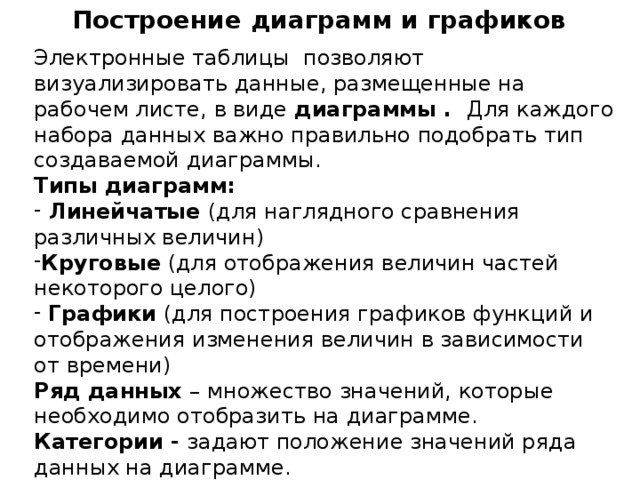 Построение диаграмм и графиков Электронные таблицы позволяют визуализировать данные, размещенные на рабочем листе, в виде диаграммы . Для каждого набора данных важно правильно подобрать тип создаваемой диаграммы. Типы диаграмм:  Линейчатые (для наглядного сравнения различных величин) Круговые (для отображения величин частей некоторого целого)  Графики (для построения графиков функций и отображения изменения величин в зависимости от времени) Ряд данных – множество значений, которые необходимо отобразить на диаграмме. Категории - задают положение значений ряда данных на диаграмме. Диаграммы  связаны  с исходными данными на рабочем листе и  обновляются  при обновлении данных на рабочем листе. 