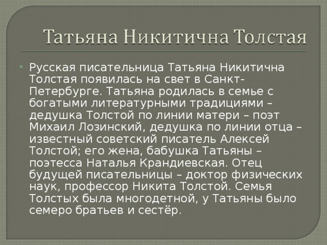 Русская писательница Татьяна Никитична Толстая появилась на свет в Санкт-Петербурге. Татьяна родилась в семье с богатыми литературными традициями – дедушка Толстой по линии матери – поэт Михаил Лозинский, дедушка по линии отца – известный советский писатель Алексей Толстой; его жена, бабушка Татьяны – поэтесса Наталья Крандиевская. Отец будущей писательницы – доктор физических наук, профессор Никита Толстой. Семья Толстых была многодетной, у Татьяны было семеро братьев и сестёр. 