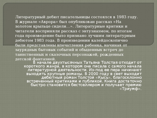 Литературный дебют писательницы состоялся в 1983 году. В журнале «Аврора» был опубликован рассказ «На золотом крыльце сидели…». Литературные критики и читатели восприняли рассказ с энтузиазмом, по итогам года произведение было признано лучшим литературным дебютом 1983 года. В произведении калейдоскопично были представлены впечатления ребенка, начиная от заурядных бытовых событий и обыденных встреч до таинственных и сказочных персонажей, рожденных детской фантазией. В начале двухтысячных Татьяна Толстая отходит от короткого жанра, в котором она писала с самого начала литературной деятельности. Из-под ее пера начинают выходить крупные романы. В 2000 году в свет выходит дебютный роман Толстой «Кысь», благосклонно встреченный критиками и публикой. Книга достаточно быстро становится бестселлером и получает премию «Триумф».   
