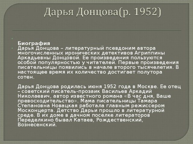  Биография Дарья Донцова – литературный псевдоним автора многочисленных иронических детективов Агриппины Аркадьевны Донцовой. Ее произведения пользуются особой популярностью у читателей. Первые произведения писательницы появились в начале второго тысячелетия. В настоящее время их количество достигает полутора сотен.    Дарья Донцова родилась июня 1952 года в Москве. Ее отец – советский писатель-прозаик Васильев Аркадий Николаевич, автор известного романа «В час дня, Ваше превосходительство». Мама писательницы Тамара Степановна Новацкая работала главным режиссером Москонцерта. Детство Дарьи прошло в литературной среде. В их доме в дачном поселке литераторов Переделкино бывал Катаев, Рождественский, Вознесенский.   