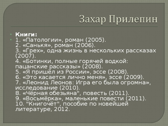 Книги: 1. «Патологии», роман (2005).  2. «Санькя», роман (2006).  3. «Грех», одна жизнь в нескольких рассказах (2007).  4. «Ботинки, полные горячей водкой: пацанские рассказы» (2008).  5. «Я пришёл из России», эссе (2008).  6. «Это касается лично меня», эссе (2009).  7. «Леонид Леонов: Игра его была огромна», исследование (2010).  8. «Чёрная обезьяна
