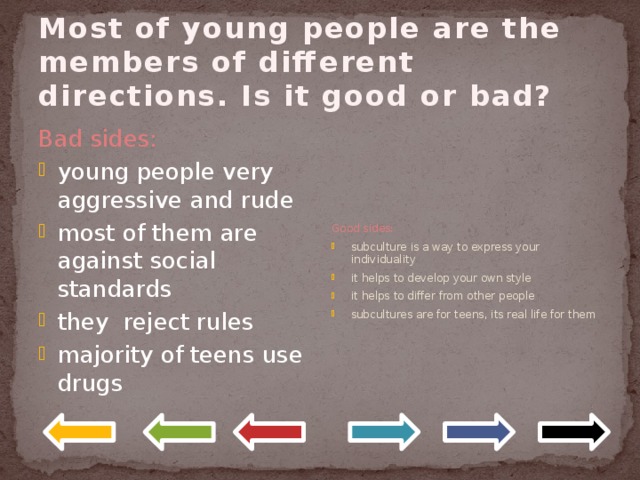 Most of young people are the members of different directions. Is it good or bad? Good sides: subculture is a way to express your individuality it helps to develop your own style it helps to differ from other people subcultures are for teens, its real life for them Bad sides: young people very aggressive and rude most of them are against social standards they reject rules majority of teens use drugs 