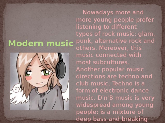 Modern music  Nowadays more and more young people prefer listening to different types of rock music: glam, punk, alternative rock and others. Moreover, this music connected with most subcultures. Another popular music directions are techno and club music. Techno is a form of electronic dance music. D'n'B music is very widespread among young people: is a mixture of deep bass and breaking beat. 