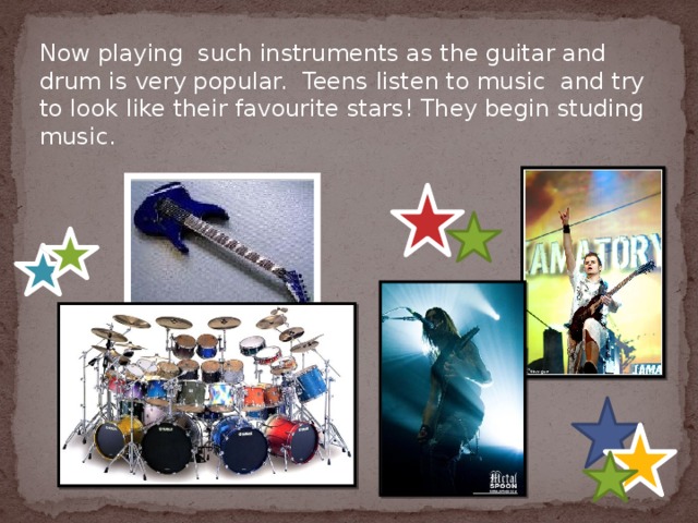 Now playing such instruments as the guitar and drum is very popular.  Teens listen to music and try to look like their favourite stars! They begin studing music. 