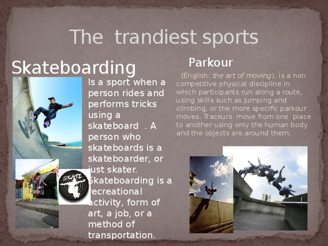 The trandiest sports  Parkour  (English: the art of moving ). is a non competitive physical discipline in which participants run along a route, using skills such as jumping and climbing, or the more specific parkour moves. Traceurs move from one place to another using only the human body and the objects are around them. Skateboarding Is a sport when a person rides and performs tricks using a skateboard . A person who skateboards is a skateboarder, or just skater. Skateboarding is a recreational activity, form of art, a job, or a method of transportation. 