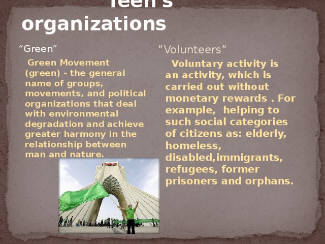  Teen's organizations “ Green” “ Volunteers”  Green Movement (green) - the general name of groups, movements, and political organizations that deal with environmental degradation and achieve greater harmony in the relationship between man and nature.  Voluntary activity is an activity, which is carried out without monetary rewards . For example, helping to such social categories of citizens as: elderly, homeless, disabled,immigrants, refugees, former prisoners and orphans. 