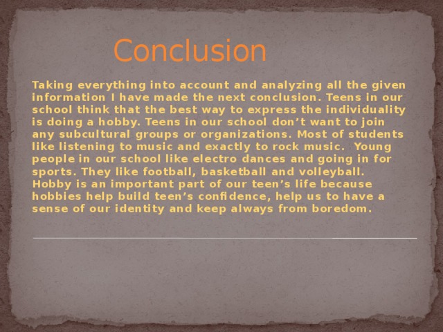  Conclusion Taking everything into account and analyzing all the given information I have  made the next conclusion. Teens in our school think that the best way to express the individuality is doing a hobby. Teens in our school don’t want to join any subcultural groups or organizations. Most of students like listening to music and exactly to rock music. Young people in our school like electro dances and going in for sports. They like football, basketball and volleyball. Hobby is an important part of our teen’s life because hobbies help build teen’s confidence, help us to have a sense of our identity and keep always from boredom. 