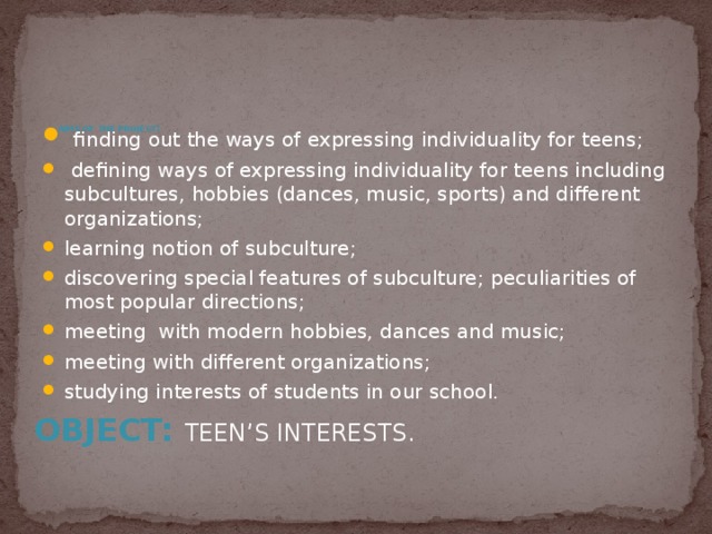  finding out the ways of expressing individuality for teens;  defining ways of expressing individuality for teens including subcultures, hobbies (dances, music, sports) and different organizations; learning notion of subculture; discovering special features of subculture; peculiarities of most popular directions; meeting with modern hobbies, dances and music; meeting with different organizations; studying interests of students in our school. Aims of the project :   Object: teen’s interests. 