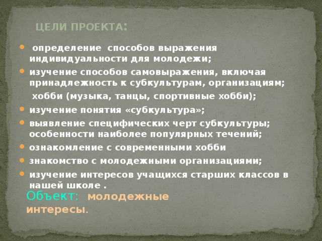 Цели проекта :    определение способов выражения индивидуальности для молодежи ; изучение способов самовыражения, включая принадлежность к субкультурам, организациям;  хобби (музыка, танцы, спортивные хобби); изучение понятия «субкультура»; выявление специфических черт субкультуры; особенности наиболее популярных течений; ознакомление с современными хобби знакомство с молодежными организациями; изучение интересов учащихся старших классов в нашей школе .  Объект: молодежные интересы . 