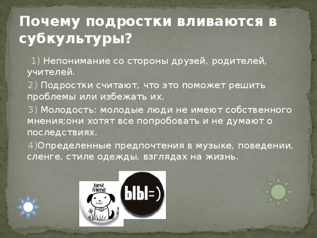 Почему подростки вливаются в субкультуры?   1) Непонимание со стороны друзей, родителей, учителей.  2) Подростки считают, что это поможет решить проблемы или избежать их.  3) Молодость: молодые люди не имеют собственного мнения;они хотят все попробовать и не думают о последствиях.  4) Определенные предпочтения в музыке, поведении, сленге, стиле одежды, взглядах на жизнь. 