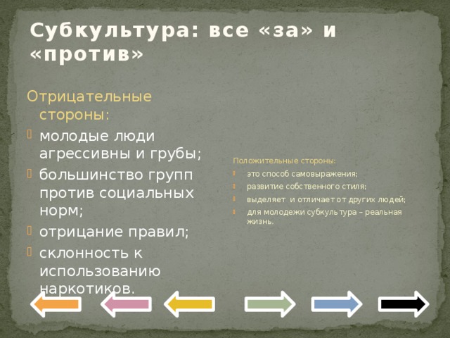 Субкультура: все «за» и «против» Положительные стороны: это способ самовыражения; развитие собственного стиля; выделяет и отличает от других людей; для молодежи субкультура – реальная жизнь. Отрицательные стороны: молодые люди агрессивны и грубы; большинство групп против социальных норм; отрицание правил; склонность к использованию наркотиков. 