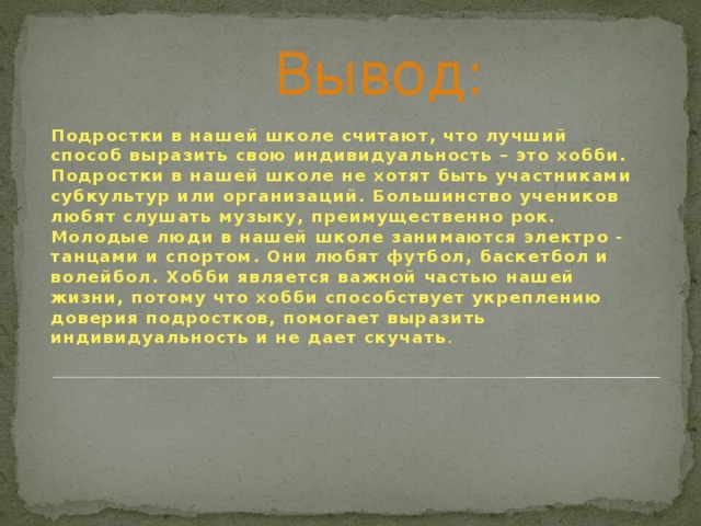  Вывод: Подростки в нашей школе считают, что лучший способ выразить свою индивидуальность – это хобби. Подростки в нашей школе не хотят быть участниками субкультур или организаций. Большинство учеников любят слушать музыку, преимущественно рок. Молодые люди в нашей школе занимаются электро - танцами и спортом. Они любят футбол, баскетбол и волейбол. Хобби является важной частью нашей жизни, потому что хобби способствует укреплению доверия подростков, помогает выразить индивидуальность и не дает скучать . 