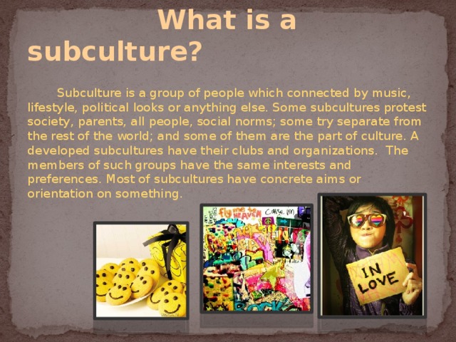  What is a subculture?  Subculture is a group of people which connected by music, lifestyle, political looks or anything else. Some subcultures protest society, parents, all people, social norms; some try separate from the rest of the world; and some of them are the part of culture. A developed subcultures have their clubs and organizations. The members of such groups have the same interests and preferences. Most of subcultures have concrete aims or orientation on something. 