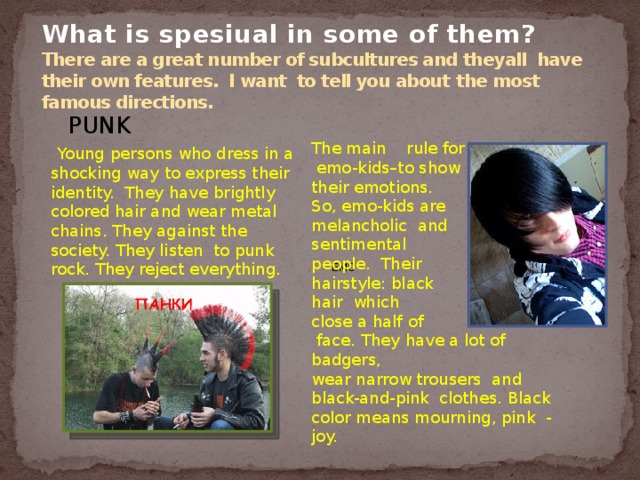 What is spesiual in some of them?  There are a great number of subcultures and theyall have their own features. I want to tell you about  the most famous directions.  PUNK EMO  Young persons who dress in a shocking way to express their identity. They have brightly colored hair and wear metal chains. They against the society. They listen to punk rock. They reject everything. The main rule for  emo-kids–to show their emotions. So, emo-kids are melancholic and sentimental people. Their hairstyle: black hair which close a half of  face. They have a lot of badgers, wear narrow trousers and black-and-pink clothes. Black color means mourning, pink - joy. 