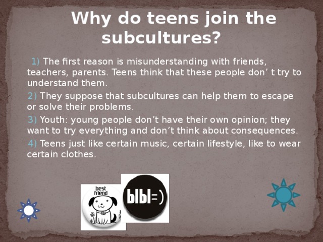  Why do teens join the subcultures?   1) The first reason is misunderstanding with friends, teachers, parents. Teens think that these people don’ t try to understand them.  2) They suppose that subcultures can help them to escape or solve their problems.  3) Youth: young people don’t have their own opinion; they want to try everything and don’t think about consequences.  4) Teens just like certain music, certain lifestyle, like to wear certain clothes. 