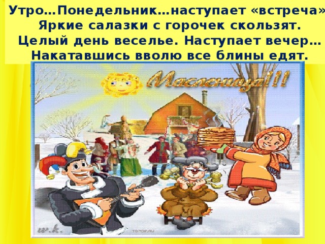 Утро…Понедельник…наступает «встреча». Яркие салазки с горочек скользят. Целый день веселье. Наступает вечер… Накатавшись вволю все блины едят. 