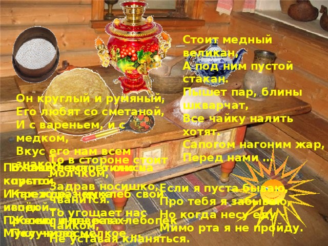 Стоит медный великан, А под ним пустой стакан. Пышет пар, блины шкварчат, Все чайку налить хотят. Сапогом нагоним жар, Перед нами … Он круглый и румяный, Его любят со сметаной, И с вареньем, и с медком, Вкус его нам всем знаком То в стороне стоит молчком, Задрав носишко, чванится. То угощает нас чайком, Не уставая кланяться. В чашке встретились пустой Похоже немного оно на корыто Как-то раз мука с водой… И прежде, чем хлеб свой испёк Просеял пять раз хлебопёк Жених и невеста – Муку через мелкое … Получилось… В чашке встретились пустой Как-то раз мука с водой… Жених и невеста – Получилось … Если я пуста бываю, Про тебя я забываю, Но когда несу еду – Мимо рта я не пройду.  