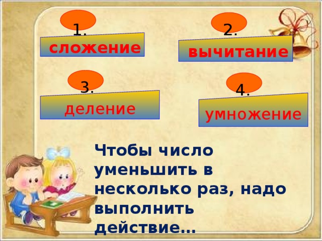 1. 2.  сложение  вычитание 3. 4. деление умножение Чтобы число уменьшить в несколько раз, надо выполнить действие… 