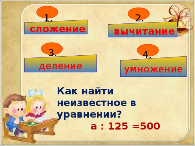 1. 2.  сложение  вычитание 3. 4. деление умножение Как найти неизвестное в уравнении?  а : 125 =500 