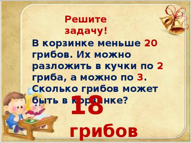 Решите задачу! В корзинке меньше 20 грибов. Их можно разложить в кучки по 2 гриба, а можно по 3 . Сколько грибов может быть в корзинке? 18 грибов 