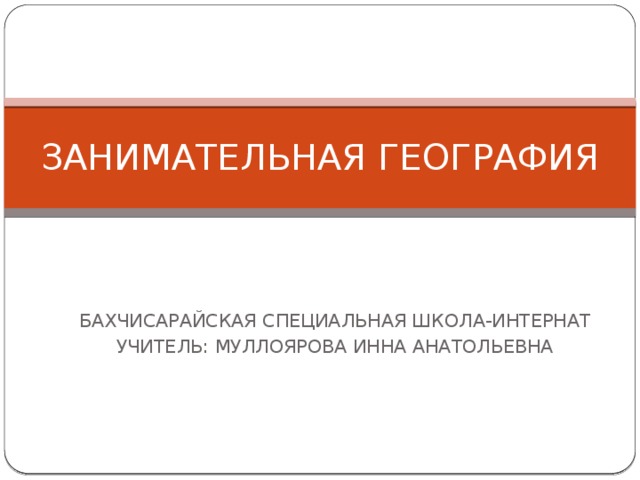 ЗАНИМАТЕЛЬНАЯ ГЕОГРАФИЯ БАХЧИСАРАЙСКАЯ СПЕЦИАЛЬНАЯ ШКОЛА-ИНТЕРНАТ УЧИТЕЛЬ: МУЛЛОЯРОВА ИННА АНАТОЛЬЕВНА 