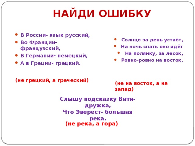 НАЙДИ ОШИБКУ В России- язык русский, Во Франции- французский, В Германии- немецкий, А в Греции- грецкий. Солнце за день устаёт, На ночь спать оно идёт На полянку, за лесок, Ровно-ровно на восток. (не грецкий, а греческий) (не на восток, а на запад) Слышу подсказку Вити-дружка, Что Эверест- большая река. (не река, а гора) 