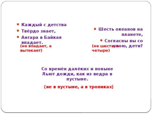 Шесть океанов на планете, Согласны вы со мною, дети? Каждый с детства Твёрдо знает, Ангара в Байкал впадает. (не впадает, а вытекает) (не шесть, а четыре) Со времён далёких и поныне Льют дожди, как из ведра в пустыне. (не в пустыне, а в тропиках) 