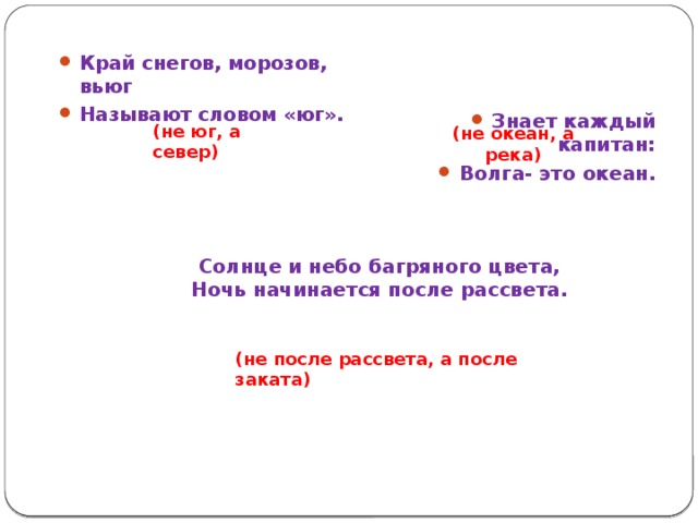 Край снегов, морозов, вьюг Называют словом «юг». Знает каждый капитан: Волга- это океан. (не юг, а север) (не океан, а река) Солнце и небо багряного цвета, Ночь начинается после рассвета. (не после рассвета, а после заката) 