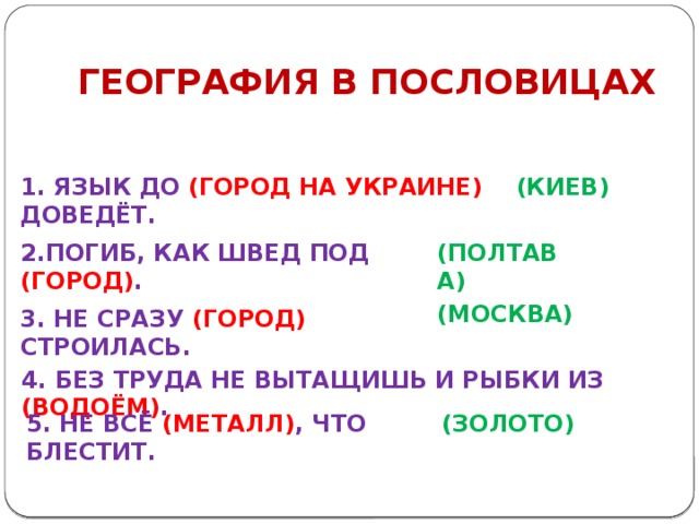 ГЕОГРАФИЯ В ПОСЛОВИЦАХ 1. ЯЗЫК ДО (ГОРОД НА УКРАИНЕ) ДОВЕДЁТ. (КИЕВ) 2.ПОГИБ, КАК ШВЕД ПОД (ГОРОД) . (ПОЛТАВА) (МОСКВА) 3. НЕ СРАЗУ (ГОРОД) СТРОИЛАСЬ. 4. БЕЗ ТРУДА НЕ ВЫТАЩИШЬ И РЫБКИ ИЗ (ВОДОЁМ) . 5. НЕ ВСЁ (МЕТАЛЛ) , ЧТО БЛЕСТИТ. (ЗОЛОТО) 