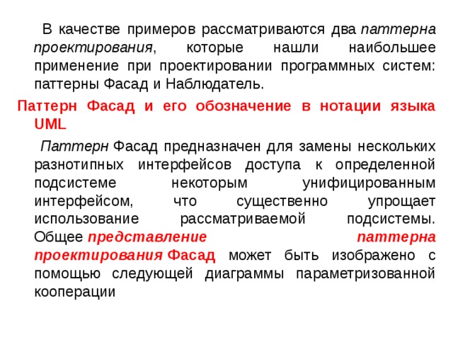  В качестве примеров рассматриваются два  паттерна проектирования , которые нашли наибольшее применение при проектировании программных систем: паттерны Фасад и Наблюдатель. Паттерн Фасад и его обозначение в нотации языка UML  Паттерн  Фасад предназначен для замены нескольких разнотипных интерфейсов доступа к определенной подсистеме некоторым унифицированным интерфейсом, что существенно упрощает использование рассматриваемой подсистемы. Общее  представление паттерна проектирования  Фасад может быть изображено с помощью следующей диаграммы параметризованной кооперации 