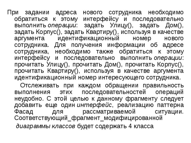 При задании адреса нового сотрудника необходимо обратиться к этому интерфейсу и последовательно выполнить  операции : задать Улицу(), задать Дом(), задать Корпус(), задать Квартиру(), используя в качестве аргумента идентификационный номер нового сотрудника. Для получения информации об адресе сотрудника, необходимо также обратиться к этому интерфейсу и последовательно выполнить  операции : прочитать Улицу(), прочитать Дом(), прочитать Корпус(), прочитать Квартиру(), используя в качестве аргумента идентификационный номер интересующего сотрудника.  Отслеживать при каждом обращении правильность выполнения этих последовательностей операций неудобно. С этой целью к данному фрагменту следует добавить еще один  интерфейс , реализацию паттерна Фасад для рассматриваемой ситуации. Соответствующий_фрагмент_модифицированной   диаграммы классов  будет содержать 4 класса 