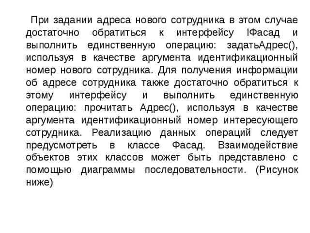  При задании адреса нового сотрудника в этом случае достаточно обратиться к интерфейсу IФасад и выполнить единственную операцию: задатьАдрес(), используя в качестве аргумента идентификационный номер нового сотрудника. Для получения информации об адресе сотрудника также достаточно обратиться к этому интерфейсу и выполнить единственную операцию: прочитать Адрес(), используя в качестве аргумента идентификационный номер интересующего сотрудника. Реализацию данных операций следует предусмотреть в классе Фасад. Взаимодействие объектов этих классов может быть представлено с помощью диаграммы последовательности. (Рисунок ниже) 