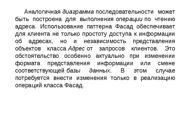  Аналогичная  диаграмма  последовательности может быть построена для выполнения  операции  по чтению адреса. Использование паттерна Фасад обеспечивает для клиента не только простоту доступа к информации об адресах, но и независимость представления объектов класса  Адрес  от запросов клиентов. Это обстоятельство особенно актуально при изменении формата представления информации или смене соответствующей  базы данных . В этом случае потребуется внести изменения только в реализацию операций класса Фасад. 