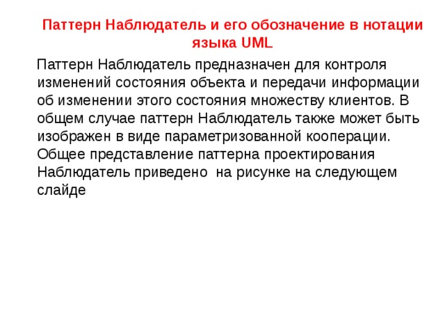  Паттерн Наблюдатель и его обозначение в нотации языка UML  Паттерн Наблюдатель предназначен для контроля изменений состояния объекта и передачи информации об изменении этого состояния множеству клиентов. В общем случае паттерн Наблюдатель также может быть изображен в виде параметризованной кооперации. Общее представление паттерна проектирования Наблюдатель приведено на рисунке на следующем слайде 