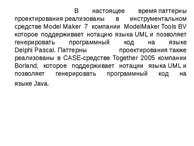  В настоящее время паттерны проектирования реализованы в инструментальном средстве Model Maker 7 компании ModelMaker Tools BV которое поддерживает нотацию языка UML и позволяет генерировать программный код на языке Delphi Pascal. Паттерны проектирования также реализованы в CASE-средстве Together 2005 компании Borland, которое поддерживает нотации языка UML и позволяет генерировать программный код на языке Java.  