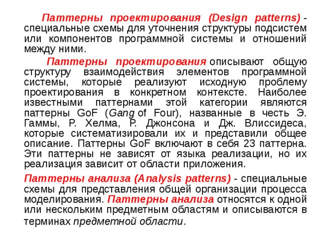  Паттерны проектирования (Design patterns)  - специальные схемы для уточнения структуры подсистем или компонентов программной системы и отношений между ними.  Паттерны проектирования   описывают общую структуру взаимодействия элементов программной системы, которые реализуют исходную проблему проектирования в конкретном контексте. Наиболее известными паттернами этой категории являются паттерны GoF ( Gang  of Four), названные в честь Э. Гаммы, Р. Хелма, Р. Джонсона и Дж. Влиссидеса, которые систематизировали их и представили общее описание. Паттерны GoF включают в себя 23 паттерна. Эти паттерны не зависят от языка реализации, но их реализация зависит от области приложения.  Паттерны анализа (Analysis patterns)   - специальные схемы для представления общей организации процесса моделирования. Паттерны анализа  относятся к одной или нескольким предметным областям и описываются в терминах  предметной области . 