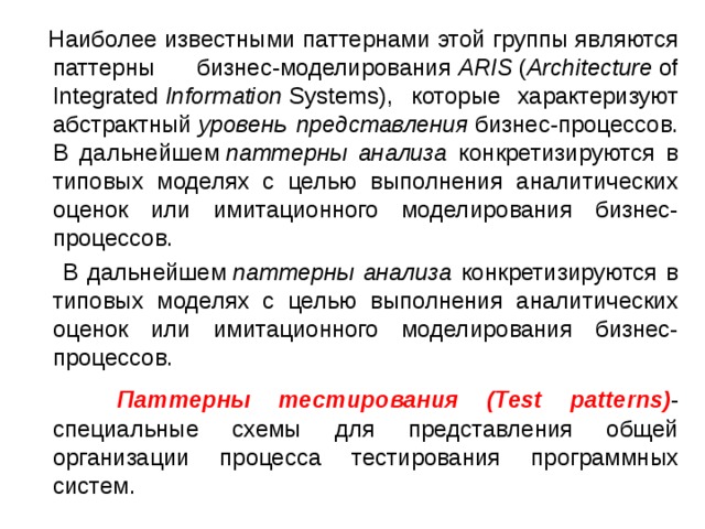  Наиболее известными паттернами этой группы являются паттерны бизнес-моделирования  ARIS  ( Architecture  of Integrated  Information  Systems), которые характеризуют абстрактный  уровень представления  бизнес-процессов. В дальнейшем  паттерны анализа конкретизируются в типовых моделях с целью выполнения аналитических оценок или имитационного моделирования бизнес-процессов.  В дальнейшем  паттерны анализа конкретизируются в типовых моделях с целью выполнения аналитических оценок или имитационного моделирования бизнес-процессов.  Паттерны тестирования (Test patterns) - специальные схемы для представления общей организации процесса тестирования программных систем. 