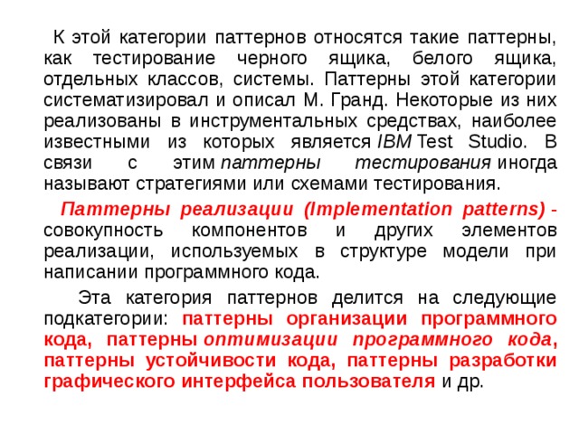  К этой категории паттернов относятся такие паттерны, как тестирование черного ящика, белого ящика, отдельных классов, системы. Паттерны этой категории систематизировал и описал М. Гранд. Некоторые из них реализованы в инструментальных средствах, наиболее известными из которых является  IBM  Test Studio. В связи с этим  паттерны тестирования  иногда называют стратегиями или схемами тестирования.  Паттерны реализации (Implementation patterns)  - совокупность компонентов и других элементов реализации, используемых в структуре модели при написании программного кода.  Эта категория паттернов делится на следующие подкатегории: паттерны организации программного кода, паттерны  оптимизации программного кода , паттерны устойчивости кода, паттерны разработки графического интерфейса пользователя и др. 