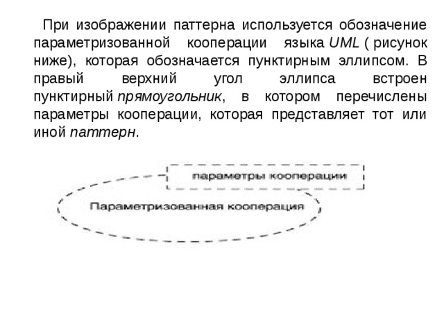  При изображении паттерна используется обозначение параметризованной кооперации языка  UML  ( рисунок ниже), которая обозначается пунктирным эллипсом. В правый верхний угол эллипса встроен пунктирный  прямоугольник , в котором перечислены параметры кооперации, которая представляет тот или иной  паттерн . 