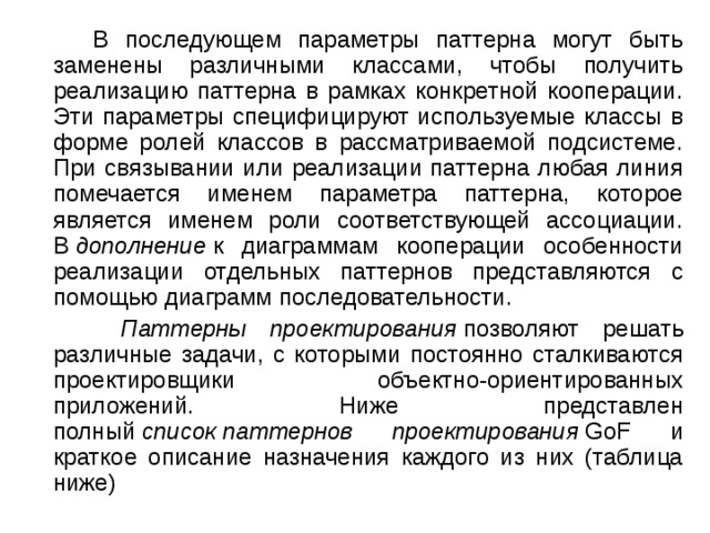  В последующем параметры паттерна могут быть заменены различными классами, чтобы получить реализацию паттерна в рамках конкретной кооперации. Эти параметры специфицируют используемые классы в форме ролей классов в рассматриваемой подсистеме. При связывании или реализации паттерна любая линия помечается именем параметра паттерна, которое является именем роли соответствующей ассоциации. В  дополнение  к диаграммам кооперации особенности реализации отдельных паттернов представляются с помощью диаграмм последовательности.  Паттерны проектирования  позволяют решать различные задачи, с которыми постоянно сталкиваются проектировщики объектно-ориентированных приложений. Ниже представлен полный  список   паттернов проектирования  GoF и краткое описание назначения каждого из них (таблица ниже) 