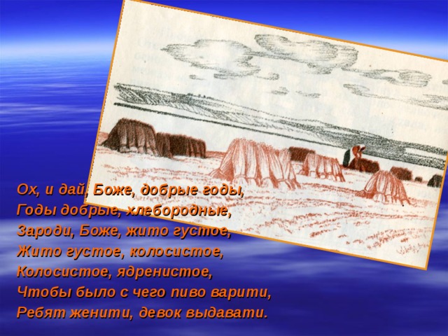 Ох, и дай, Боже, добрые годы, Годы добрые, хлебородные, Зароди, Боже, жито густое, Жито густое, колосистое, Колосистое, ядренистое, Чтобы было с чего пиво варити, Ребят женити, девок выдавати. 